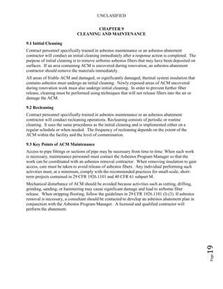 UNCLASIFIED
Page19
CHAPTER 9
CLEANING AND MAINTENANCE
9.1 Initial Cleaning
Contract personnel specifically trained in asbestos maintenance or an asbestos abatement
contractor will conduct an initial cleaning immediately after a response action is completed. The
purpose of initial cleaning is to remove airborne asbestos fibers that may have been deposited on
surfaces. If an area containing ACM is uncovered during renovation, an asbestos abatement
contractor should remove the materials immediately.
All areas of friable ACM and damaged, or significantly damaged, thermal system insulation that
contains asbestos must undergo an initial cleaning. Newly exposed areas of ACM uncovered
during renovation work must also undergo initial cleaning. In order to prevent further fiber
release, cleaning must be performed using techniques that will not release fibers into the air or
damage the ACM.
9.2 Recleaning
Contract personnel specifically trained in asbestos maintenance or an asbestos abatement
contractor will conduct recleaning operations. Recleaning consists of periodic or routine
cleaning. It uses the same procedures as the initial cleaning and is implemented either on a
regular schedule or when needed. The frequency of recleaning depends on the extent of the
ACM within the facility and the level of contamination.
9.3 Key Points of ACM Maintenance
Access to pipe fittings or sections of pipe may be necessary from time to time. When such work
is necessary, maintenance personnel must contact the Asbestos Program Manager so that the
work can be coordinated with an asbestos removal contractor. When removing insulation to gain
access, care must be taken to avoid release of asbestos fibers. Any individual performing such
activities must, at a minimum, comply with the recommended practices for small-scale, short-
term projects contained in 29 CFR 1926.1101 and 40 CFR 61 subpart M.
Mechanical disturbance of ACM should be avoided because activities such as cutting, drilling,
grinding, sanding, or hammering may cause significant damage and lead to airborne fiber
release. When stripping flooring, follow the guidelines in 29 CFR 1926.1101 (l) (3). If asbestos
removal is necessary, a consultant should be contacted to develop an asbestos abatement plan in
conjunction with the Asbestos Program Manager. A licensed and qualified contractor will
perform the abatement.
 