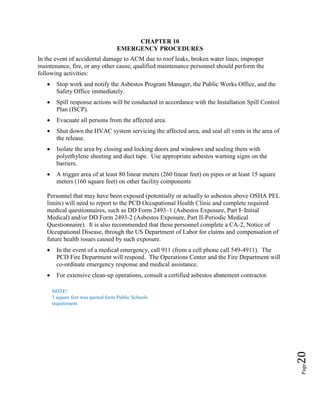 Page20
CHAPTER 10
EMERGENCY PROCEDURES
In the event of accidental damage to ACM due to roof leaks, broken water lines, improper
maintenance, fire, or any other cause, qualified maintenance personnel should perform the
following activities:
• Stop work and notify the Asbestos Program Manager, the Public Works Office, and the
Safety Office immediately.
• Spill response actions will be conducted in accordance with the Installation Spill Control
Plan (ISCP).
• Evacuate all persons from the affected area.
• Shut down the HVAC system servicing the affected area, and seal all vents in the area of
the release.
• Isolate the area by closing and locking doors and windows and sealing them with
polyethylene sheeting and duct tape. Use appropriate asbestos warning signs on the
barriers.
• A trigger area of at least 80 linear meters (260 linear feet) on pipes or at least 15 square
meters (160 square feet) on other facility components
Personnel that may have been exposed (potentially or actually to asbestos above OSHA PEL
limits) will need to report to the PCD Occupational Health Clinic and complete required
medical questionnaires, such as DD Form 2493–1 (Asbestos Exposure, Part I–Initial
Medical) and/or DD Form 2493-2 (Asbestos Exposure, Part II-Periodic Medical
Questionnaire). It is also recommended that these personnel complete a CA-2, Notice of
Occupational Disease, through the US Department of Labor for claims and compensation of
future health issues caused by such exposure.
• In the event of a medical emergency, call 911 (from a cell phone call 549-4911). The
PCD Fire Department will respond. The Operations Center and the Fire Department will
co-ordinate emergency response and medical assistance.
• For extensive clean-up operations, consult a certified asbestos abatement contractor.
NOTE!
3 square feet was quoted form Public Schools
requirement
 