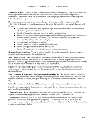 UNCONTROLED IF PRINTED PCD EMS Manual
1-8
Preventive Action: Action to prevent potential problems before they occur at other areas or functions
of the organization that may have similar vulnerabilities to that which caused the original non-
conformity. . Preventive action can be focused on identifying negative trends and addressing them
before they become significant.
Record: A document stating results achieved or providing evidence of inputs performed (ISO
14001:2004 definition). A record is a permanent document that typically is not revised. Records will
include:
 Information on compliance with applicable legal requirements and other requirements to
which the organization subscribes,
 Details of nonconformities and corrective and preventive actions,
 Results of environmental management system audits and management reviews, information
on environmental attributes of products (e.g. chemical composition and properties),
 Evidence of fulfillment of objectives/targets,
 Information on participation in training,
 Permits, licenses or other forms of legal authorization,
 Results of inspection and calibration activity, and
 Results of operational controls (maintenance, design, manufacture).
Relevant Communications: Verbal or written inquiries deemed appropriate for response based on
installation policy and concern for confidentiality.
Root Cause Analysis: Root cause analysis is the method used to identify immediate, underlying and
root causes of an incident. The analysis of the root causes aims to find the proper corrective and
preventive actions to apply to remove those causes and thereby prevent both a recurrence of the incident
and its potential future occurrence in other parts of the organization.
Significant Environmental Aspect: An environmental aspect that has, or can have, a significant
environmental or mission impact (i.e., one that can potentially cause a significant environmental or
operational impact).
Spill Prevention, Control and Countermeasures Plan (SPCCP): The plan are required by Section
311(j) of the Clean Water Act to establish procedures and guidance for the prevention, detection, and
response to releases, accidents, and spills involving oils or hazardous substances at Pueblo Chemical
Depot.
Suitability: Refers to whether the EMS continues to accord with the nature of the organization.
Suppliers and contractors: Organizations or individuals that provide supplies, materials, services and
other tangible goods to PCD.
Top management: For purposes of this procedure, top management will include, at a minimum, the
Depot Commander or Deputy Commander and other members of the Command Staff.
Verification: A follow-up visit by the audit team to ascertain that corrections, and corrective and
preventive actions have been appropriately completed. The decision to do this is based upon the
frequency, severity, and/or risk of continued nonconformity, as well as on whether the finding was either
a major or critical audit finding.
 