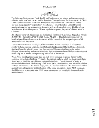 UNCLASIFIED
Page21
CHAPTER 11
WASTE DISPOSAL
The Colorado Department of Public Health and Environment has in-state authority to regulate
asbestos under the Clean Air Act and the Resource Conservation and the Recovery Act (RCRA).
The Hazardous Materials and Waste Management Division and the Air Pollution Control
Division share regulatory responsibility for asbestos. The Air Pollution Control Division
regulates inspection and assessment activities as well as asbestos abatement. The Hazardous
Materials and Waste Management Division regulates the proper disposal of asbestos waste in
Colorado.
All asbestos waste will be disposed in a manner that complies with Colorado Regulation #8-Part
B, 40 CFR 61 Subpart M, DOD 4160.21-M, and AR 200-1. The abatement contractor will
handle disposal from abatement activities and will be responsible for transporting the ACM
waste offsite on a daily basis.
Non-friable asbestos that is damaged, to the extent that it can be crumbled or reduced to a
powder by hand pressure when dry, must be handled and packaged like friable asbestos waste.
Resilient floor tile, adhesive sheet vinyl flooring, roof felts, asphalt tiles, transite roofing
shingles, transite siding, and asbestos insulated pipe are considered non-friable forms of asbestos
unless they are or will be damaged during demolition or renovation.
Waste ACM must be placed in air-tight and leak-proof containers to ensure that no visible
emissions occur during handling. Typically, the material is placed into 6-mil-thick plastic bags.
Sharp objects should be placed in puncture-proof containers. Double bagging of waste is
recommended to ensure safe handling. Each waste ACM container must have a warning label as
outlined in Chapter 4 of this document (Figure 4.2). For transportation, label containers with the
name of the waste generator and the location of the waste generation. Waste ACM containers
should be stored in a secured area. EMO waste management personnel will sign manifests for
waste disposal.
 