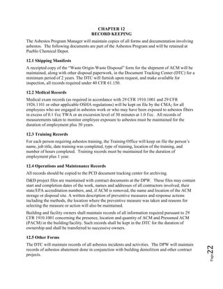 Page22
CHAPTER 12
RECORD KEEPING
The Asbestos Program Manager will maintain copies of all forms and documentation involving
asbestos. The following documents are part of the Asbestos Program and will be retained at
Pueblo Chemical Depot.
12.1 Shipping Manifests
A receipted copy of the “Waste Origin-Waste Disposal” form for the shipment of ACM will be
maintained, along with other disposal paperwork, in the Document Tracking Center (DTC) for a
minimum period of 2 years. The DTC will furnish upon request, and make available for
inspection, all records required under 40 CFR 61.150.
12.2 Medical Records
Medical exam records (as required in accordance with 29 CFR 1910.1001 and 29 CFR
1926.1101 or other applicable OSHA regulations) will be kept on file by the CMA2 for all
employees who are engaged in asbestos work or who may have been exposed to asbestos fibers
in excess of 0.1 f/cc TWA or an excursion level of 30 minutes at 1.0 f/cc. All records of
measurements taken to monitor employee exposure to asbestos must be maintained for the
duration of employment plus 30 years.
12.3 Training Records
For each person requiring asbestos training, the Training Office will keep on file the person’s
name, job title, date training was completed, type of training, location of the training, and
number of hours completed. Training records must be maintained for the duration of
employment plus 1 year.
12.4 Operations and Maintenance Records
All records should be copied to the PCD document tracking center for archiving.
D&D project files are maintained with contract documents at the DPW. These files may contain
start and completion dates of the work, names and addresses of all contractors involved, their
state/EPA accreditation numbers, and, if ACM is removed, the name and location of the ACM
storage or disposal site. A written description of preventive measures and response actions
including the methods, the location where the preventive measure was taken and reasons for
selecting the measure or action will also be maintained.
Building and facility owners shall maintain records of all information required pursuant to 29
CFR 1910.1001 concerning the presence, location and quantity of ACM and Presumed ACM
(PACM) in the building/facility. Such records shall be kept in the DTC for the duration of
ownership and shall be transferred to successive owners.
12.5 Other Forms
The DTC will maintain records of all asbestos incidents and activities. The DPW will maintain
records of asbestos abatement done in conjunction with building demolition and other contract
projects.
 