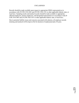 UNCLASIFIED
Page23
Records should be made available upon request to appropriate OSHA representatives in
accordance with 29 CFR 1910.1001 and 29 CFR 1926.1101 or other applicable federal, state, or
local laws. Sampling results and medical records should be made available to appropriate
affected employees, former employees, and designated representatives in accordance with 29
CFR 1910.1001 and 29 CFR 1926.1101 or other applicable federal, state, or local laws.
Due to potential liability issues and concerns associated with asbestos, all employee records
(training and medical) will be kept on file for duration of employment plus 30 years.
 