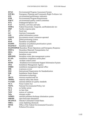 UNCONTROLED IF PRINTED PCD EMS Manual
1-10
EPAS Environmental Program Assessment System
EPCRA Emergency Planning and Community Right-To-Know Act
EPI environmental performance indicators
EPR Environmental Program Requirements
EQCC environmental quality control committee
ESA Endangered Species Act
FAT facilities, activities and tasks
FIFRA Federal Insecticide, Fungicide, and Rodenticide Act
FRP Facility response plan
FY fiscal year
GC Garrison Commander
GIS global information system
GOCO government-owned, contractor-operated
GPS global positioning system
HAP hazardous air pollutant
HAPPS hazardous air pollution prioritization system
HAZMAT hazardous material
HAZWOPER Hazardous Waste Operations and Emergency Response
HMTA Hazardous Materials Transportation Act
HOA homeowners association
HW hazardous waste
HWDMS hazardous waste data management system
ICAPs installation compliance action plans
ICS incident control center
IESIS Installation Environmental Support Information System
IMA Installation Management Agency
IMRO installation management regional office
IPR in-process review
ISO International Organization for Standardization
ISR Installation Status Report
IT information technology
METL mission-essential task list
MSDSs material safety data sheets
NAAQS national ambient air quality standards
NCA Noise Control Act
NEPA National Environmental Policy Act
NFA no further action
NLT no later than
NOV notices of violation
NOx nitrogen oxides
NPDES national pollutant discharge elimination system
OB/OD open burn/open detonation
OCONUS Outside Continental United States
ODCs ozone depleting chemicals
OFEE Office of the Federal Environmental Executive
P2 Pollution Prevention
 