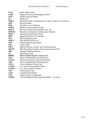 UNCONTROLED IF PRINTED PCD EMS Manual
1-11
PAO public affairs office
PAIO Program Analysis and Integration office
PCD Pueblo Chemical Depot
PL Public Law
PM2.5 particulate matter with diameter less than or equal to 2.5 microns
POC point of contact
POL petroleum, oil, or lubricant
POTW publicly owned treatment works
RCRA Resource Conservation and Recovery Act
RDT&E Research, development, testing, and evaluation
REOs regional environmental offices
RRC Regional Readiness Commands
SCP Spill contingency plan
SDWA Safe Drinking Water Act
SOP standard operating procedure
SOx sulfur oxides
SPCC Spill Prevention, Control, and Countermeasures
SPCCP Spill Prevention, Control, and Countermeasures Plan
SRS Strategic Readiness System
SS significance score
SVOC, Semi-Volatile Organic Compound
TDA Table of Distribution and Allowances
TEAM The Environmental Assessment Manual
TOE Table of Organization and Equipment
TSCA Toxic Substances Control Act
USAEC U.S. Army Environmental Center
USAES U.S. Army Engineer School
USC United States Code
UXO Unexploded Ordinance
VOC volatile organic compounds
WREO Western Regional Environmental Office – US Army
 