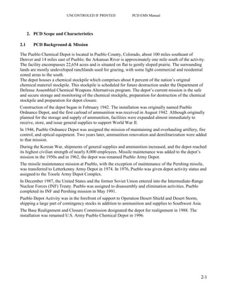UNCONTROLED IF PRINTED PCD EMS Manual
2-1
2. PCD Scope and Characteristics
2.1 PCD Background & Mission
The Pueblo Chemical Depot is located in Pueblo County, Colorado, about 100 miles southeast of
Denver and 14 miles east of Pueblo; the Arkansas River is approximately one mile south of the activity.
The facility encompasses 22,654 acres and is situated on flat to gently sloped prairie. The surrounding
lands are mostly undeveloped ranchlands used for grazing, with some light commercial and residential
zoned areas to the south.
The depot houses a chemical stockpile which comprises about 8 percent of the nation’s original
chemical materiel stockpile. This stockpile is scheduled for future destruction under the Department of
Defense Assembled Chemical Weapons Alternatives program. The depot’s current mission is the safe
and secure storage and monitoring of the chemical stockpile, preparation for destruction of the chemical
stockpile and preparation for depot closure.
Construction of the depot began in February 1942. The installation was originally named Pueblo
Ordnance Depot, and the first carload of ammunition was received in August 1942. Although originally
planned for the storage and supply of ammunition, facilities were expanded almost immediately to
receive, store, and issue general supplies to support World War II.
In 1946, Pueblo Ordnance Depot was assigned the mission of maintaining and overhauling artillery, fire
control, and optical equipment. Two years later, ammunition renovation and demilitarization were added
to that mission.
During the Korean War, shipments of general supplies and ammunition increased, and the depot reached
its highest civilian strength of nearly 8,000 employees. Missile maintenance was added to the depot’s
mission in the 1950s and in 1962, the depot was renamed Pueblo Army Depot.
The missile maintenance mission at Pueblo, with the exception of maintenance of the Pershing missile,
was transferred to Letterkenny Army Depot in 1974. In 1976, Pueblo was given depot activity status and
assigned to the Tooele Army Depot Complex.
In December 1987, the United States and the former Soviet Union entered into the Intermediate-Range
Nuclear Forces (INF) Treaty. Pueblo was assigned to disassembly and elimination activities. Pueblo
completed its INF and Pershing mission in May 1991.
Pueblo Depot Activity was in the forefront of support to Operation Desert Shield and Desert Storm,
shipping a large part of contingency stocks in addition to ammunition and supplies to Southwest Asia.
The Base Realignment and Closure Commission designated the depot for realignment in 1988. The
installation was renamed U.S. Army Pueblo Chemical Depot in 1996.
 