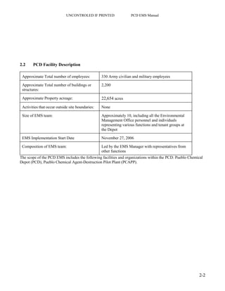 UNCONTROLED IF PRINTED PCD EMS Manual
2-2
2.2 PCD Facility Description
Approximate Total number of employees: 330 Army civilian and military employees
Approximate Total number of buildings or
structures:
2,200
Approximate Property acreage: 22,654 acres
Activities that occur outside site boundaries: None
Size of EMS team: Approximately 10, including all the Environmental
Management Office personnel and individuals
representing various functions and tenant groups at
the Depot
EMS Implementation Start Date November 27, 2006
Composition of EMS team: Led by the EMS Manager with representatives from
other functions
The scope of the PCD EMS includes the following facilities and organizations within the PCD: Pueblo Chemical
Depot (PCD), Pueblo Chemical Agent-Destruction Pilot Plant (PCAPP).
 