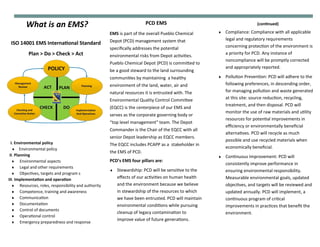 What is an EMS? (continued)
 Compliance: Compliance with all applicable
legal and regulatory requirements
concerning protection of the environment is
a priority for PCD. Any instance of
noncompliance will be promptly corrected
and appropriately reported.
 Pollution Prevention: PCD will adhere to the
following preferences, in descending order,
for managing pollution and waste generated
at this site: source reduction, recycling,
treatment, and then disposal. PCD will
monitor the use of raw materials and utility
resources for potential improvements in
efficiency or environmentally beneficial
alternatives. PCD will recycle as much
possible and use recycled materials when
economically beneficial.
 Continuous Improvement: PCD will
consistently improve performance in
ensuring environmental responsibility.
Measurable environmental goals, updated
objectives, and targets will be reviewed and
updated annually. PCD will implement, a
continuous program of critical
improvements in practices that benefit the
environment.
PCD EMS
EMS is part of the overall Pueblo Chemical
Depot (PCD) management system that
specifically addresses the potential
environmental risks from Depot activities.
Pueblo Chemical Depot (PCD) is committed to
be a good steward to the land surrounding
communities by maintaining a healthy
environment of the land, water, air and
natural resources it is entrusted with. The
Environmental Quality Control Committee
(EQCC) is the centerpiece of our EMS and
serves as the corporate governing body or
“top level management” team. The Depot
Commander is the Chair of the EQCC with all
senior Depot leadership as EQCC members.
The EQCC includes PCAPP as a stakeholder in
the EMS of PCD.
ISO 14001 EMS International Standard
Plan > Do > Check > Act
I. Environmental policy
 Environmental policy
II. Planning
 Environmental aspects
 Legal and other requirements
 Objectives, targets and program s
III. Implementation and operation
 Resources, roles, responsibility and authority
 Competence, training and awareness
 Communication
 Documentation
 Control of documents
 Operational control
 Emergency preparedness and response
PCD’s EMS four pillars are:
 Stewardship: PCD will be sensitive to the
effects of our activities on human health
and the environment because we believe
in stewardship of the resources to which
we have been entrusted. PCD will maintain
environmental conditions while pursuing
cleanup of legacy contamination to
improve value of future generations.
 