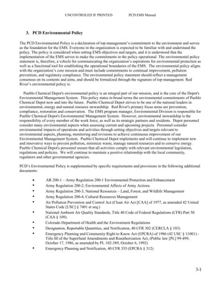 UNCONTROLED IF PRINTED PCD EMS Manual
3-1
3. PCD Environmental Policy
The PCD Environmental Policy is a declaration of top management’s commitment to the environment and serves
as the foundation for the EMS. Everyone in the organization is expected to be familiar with and understand the
policy. The policy is considered when setting EMS objectives and targets, and it is understood that the
implementation of the EMS serves to make the commitments in the policy operational. The environmental policy
statement is, therefore, a vehicle for communicating the organization’s aspirations for environmental protection as
well as a functional tool for establishing the operational boundaries of the EMS. The environmental policy aligns
with the organization’s core mission and must include commitments to continual improvement, pollution
prevention, and regulatory compliance. The environmental policy statement should reflect a management
consensus on its contents and aims, and should be formalized through the signature of top management. Red
River’s environmental policy is:
Pueblo Chemical Depot's environmental policy is an integral part of our mission, and is the core of the Depot's
Environmental Management System. This policy states in broad terms the environmental commitments of Pueblo
Chemical Depot now and into the future. Pueblo Chemical Depot strives to be one of the national leaders in
environmental, energy and natural resource stewardship. Red River's primary focus areas are prevention,
compliance, restoration and conservation. The EMS program manager, Environmental Division is responsible for
Pueblo Chemical Depot's Environmental Management System. However, environmental stewardship is the
responsibility of every member of the work force, as well as its strategic partners and residents. Depot personnel
consider many environmental aspects when assessing current and upcoming projects. Personnel consider
environmental impacts of operations and activities through setting objectives and targets relevant to
environmental aspects, planning, monitoring and revisions to achieve continuous improvement of our
Environmental Management System. Pueblo Chemical Depot implements and will continue to implement new
and innovative ways to prevent pollution, minimize waste, manage natural resources and to conserve energy.
Pueblo Chemical Depot's personnel ensure that all activities comply with relevant environmental legislation,
regulations and policies. We will continue to maintain a positive relationship with the local community,
regulators and other governmental agencies.
PCD’s Environmental Policy is supplemented by specific requirements and provisions in the following additional
documents:
 AR 200-1 – Army Regulation 200-1 Environmental Protection and Enhancement
• Army Regulation 200-2, Environmental Affects of Army Actions
• Army Regulation 200-3, National Resources – Land, Forest, and Wildlife Management
• Army Regulation 200-4, Cultural Resources Management
• Air Pollution Prevention and Control Act (Clean Air Act [CAA] of 1977, as amended 42 United
States Code [USC] § 7401 et seq.)
• National Ambient Air Quality Standards, Title 40 Code of Federal Regulations (CFR) Part 50
(CAA § 109).
• Colorado Department of Health and the Environment Regulations
• Designation, Reportable Quantities, and Notification, 40 CFR 302 (CERCLA § 103)
• Emergency Planning and Community Right to Know Act (EPCRA) of 1986 (42 USC § 11001) -
Title III of the Superfund Amendments and Reauthorization Act, (Public law [PL] 99-499,
October 17, 1986, as amended by PL 102-389, October 6, 1992)
• Emergency Planning and Notification, 40 CFR 355 (EPCRA § 312)
 