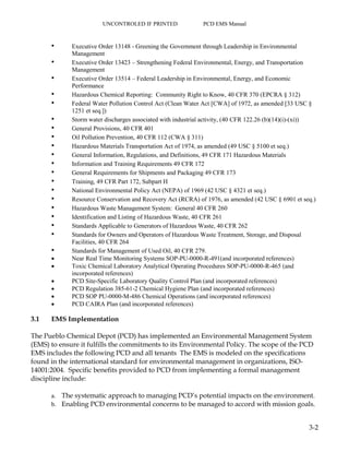 UNCONTROLED IF PRINTED PCD EMS Manual
3-2
• Executive Order 13148 - Greening the Government through Leadership in Environmental
Management
• Executive Order 13423 – Strengthening Federal Environmental, Energy, and Transportation
Management
• Executive Order 13514 – Federal Leadership in Environmental, Energy, and Economic
Performance
• Hazardous Chemical Reporting: Community Right to Know, 40 CFR 370 (EPCRA § 312)
• Federal Water Pollution Control Act (Clean Water Act [CWA] of 1972, as amended [33 USC §
1251 et seq.])
• Storm water discharges associated with industrial activity, (40 CFR 122.26 (b)(14)(i)-(xi))
• General Provisions, 40 CFR 401
• Oil Pollution Prevention, 40 CFR 112 (CWA § 311)
• Hazardous Materials Transportation Act of 1974, as amended (49 USC § 5100 et seq.)
• General Information, Regulations, and Definitions, 49 CFR 171 Hazardous Materials
• Information and Training Requirements 49 CFR 172
• General Requirements for Shipments and Packaging 49 CFR 173
• Training, 49 CFR Part 172, Subpart H
• National Environmental Policy Act (NEPA) of 1969 (42 USC § 4321 et seq.)
• Resource Conservation and Recovery Act (RCRA) of 1976, as amended (42 USC § 6901 et seq.)
• Hazardous Waste Management System: General 40 CFR 260
• Identification and Listing of Hazardous Waste, 40 CFR 261
• Standards Applicable to Generators of Hazardous Waste, 40 CFR 262
• Standards for Owners and Operators of Hazardous Waste Treatment, Storage, and Disposal
Facilities, 40 CFR 264
• Standards for Management of Used Oil, 40 CFR 279.
 Near Real Time Monitoring Systems SOP-PU-0000-R-491(and incorporated references)
 Toxic Chemical Laboratory Analytical Operating Procedures SOP-PU-0000-R-465 (and
incorporated references)
 PCD Site-Specific Laboratory Quality Control Plan (and incorporated references)
 PCD Regulation 385-61-2 Chemical Hygiene Plan (and incorporated references)
 PCD SOP PU-0000-M-486 Chemical Operations (and incorporated references)
 PCD CAIRA Plan (and incorporated references)
3.1 EMS Implementation
The Pueblo Chemical Depot (PCD) has implemented an Environmental Management System
(EMS) to ensure it fulfills the commitments to its Environmental Policy. The scope of the PCD
EMS includes the following PCD and all tenants The EMS is modeled on the specifications
found in the international standard for environmental management in organizations, ISO-
14001:2004. Specific benefits provided to PCD from implementing a formal management
discipline include:
a. The systematic approach to managing PCD’s potential impacts on the environment.
b. Enabling PCD environmental concerns to be managed to accord with mission goals.
 