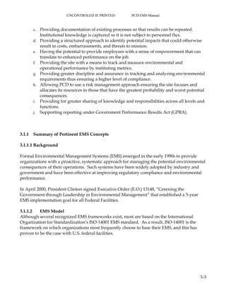 UNCONTROLED IF PRINTED PCD EMS Manual
3-3
c. Providing documentation of existing processes so that results can be repeated.
Institutional knowledge is captured so it is not subject to personnel flux.
d. Providing a structured approach to identify potential impacts that could otherwise
result in costs, embarrassments, and threats to mission.
e. Having the potential to provide employees with a sense of empowerment that can
translate to enhanced performance on the job.
f. Providing the site with a means to track and measure environmental and
operational performance by instituting metrics.
g. Providing greater discipline and assurance in tracking and analyzing environmental
requirements thus ensuring a higher level of compliance.
h. Allowing PCD to use a risk management approach ensuring the site focuses and
allocates its resources to those that have the greatest probability and worst potential
consequences.
i. Providing for greater sharing of knowledge and responsibilities across all levels and
functions.
j. Supporting reporting under Government Performance Results Act (GPRA).
3.1.1 Summary of Pertinent EMS Concepts
3.1.1.1 Background
Formal Environmental Management Systems (EMS) emerged in the early 1990s to provide
organizations with a proactive, systematic approach for managing the potential environmental
consequences of their operations. Such systems have been widely adopted by industry and
government and have been effective at improving regulatory compliance and environmental
performance.
In April 2000, President Clinton signed Executive Order (E.O.) 13148, “Greening the
Government through Leadership in Environmental Management” that established a 5-year
EMS implementation goal for all Federal Facilities.
3.1.1.2 EMS Model
Although several recognized EMS frameworks exist, most are based on the International
Organization for Standardization’s ISO-14001 EMS standard. As a result, ISO-14001 is the
framework on which organizations most frequently choose to base their EMS, and this has
proven to be the case with U.S. federal facilities.
 