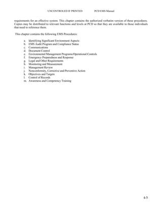 UNCONTROLED IF PRINTED PCD EMS Manual
4-5
requirements for an effective system. This chapter contains the authorized verbatim version of these procedures.
Copies may be distributed to relevant functions and levels at PCD so that they are available to those individuals
that need to reference them.
This chapter contains the following EMS Procedures:
a. Identifying Significant Environment Aspects
b. EMS Audit Program and Compliance Status
c. Communications
d. Document Control
e. Environmental Management Programs/Operational Controls
f. Emergency Preparedness and Response
g. Legal and Other Requirements
h. Monitoring and Measurement
i. Management Review
j. Nonconformity, Corrective and Preventive Action
k. Objectives and Targets
l. Control of Records
m. Awareness and Competency Training
 