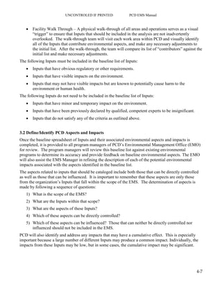 UNCONTROLED IF PRINTED PCD EMS Manual
4-7
 Facility Walk Through – A physical walk-through of all areas and operations serves as a visual
“trigger” to ensure that Inputs that should be included in the analysis are not inadvertently
overlooked. The walk-through team will visit each work area within PCD and visually identify
all of the Inputs that contribute environmental aspects, and make any necessary adjustments to
the initial list. After the walk-through, the team will compare its list of “contributors” against the
initial list and make necessary adjustments.
The following Inputs must be included in the baseline list of Inputs:
 Inputs that have obvious regulatory or other requirements.
 Inputs that have visible impacts on the environment.
 Inputs that may not have visible impacts but are known to potentially cause harm to the
environment or human health.
The following Inputs do not need to be included in the baseline list of Inputs:
 Inputs that have minor and temporary impact on the environment.
 Inputs that have been previously declared by qualified, competent experts to be insignificant.
 Inputs that do not satisfy any of the criteria as outlined above.
3.2 Define/Identify PCD Aspects and Impacts
Once the baseline spreadsheet of Inputs and their associated environmental aspects and impacts is
completed, it is provided to all program managers of PCD’s Environmental Management Office (EMO)
for review. The program managers will review this baseline list against existing environmental
programs to determine its accuracy and provide feedback on baseline environmental aspects. The EMO
will also assist the EMS Manager in refining the description of each of the potential environmental
impacts associated with the aspects identified in the baseline list.
The aspects related to inputs that should be cataloged include both those that can be directly controlled
as well as those that can be influenced. It is important to remember that these aspects are only those
from the organization’s Inputs that fall within the scope of the EMS. The determination of aspects is
made by following a sequence of questions:
1) What is the scope of the EMS?
2) What are the Inputs within that scope?
3) What are the aspects of these Inputs?
4) Which of these aspects can be directly controlled?
5) Which of these aspects can be influenced? Those that can neither be directly controlled nor
influenced should not be included in the EMS.
PCD will also identify and address any impacts that may have a cumulative effect. This is especially
important because a large number of different Inputs may produce a common impact. Individually, the
impacts from these Inputs may be low, but in some cases, the cumulative impact may be significant.
 