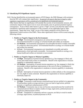 UNCONTROLED IF PRINTED PCD EMS Manual
4-8
3.3 Identifying PCD Significant Aspects
3.3.1 Having identified the environmental aspects of PCD Inputs, the EMS Manager with assistance
from the IST will evaluate their significance. In general, all aspects that have a legal or other
regulatory requirement will be considered to be significant environmental aspects.
Other factors that bear on significance will consider the severity of environmental, mission, and
community impacts if the aspect were to occur and actually cause its greatest potential negative
consequences. If one of these other factors is given a “high” severity score then the aspect will be
considered a significant aspect irrespective of the existence of any applicable legal or other
requirements. Inputs that score “high” on any of the impact categories will be listed in the
Operational Control section of the EMPs. These other significance factors will be scored using the
following criteria:
1. Positive or Negative Impact to the Environment:
 (3) High: Environmental consequences are serious but reversible over time.
Environmental benefits to ecology or to human health and welfare are moderate.
 (2) Medium: Environmental consequences are noticeable but brief or totally correctable
in a relatively short time period. Environmental benefits to ecology or to human health
and welfare are minimal.
 (1) Low: Environmental consequences are immediately reversible and and/or
administrative, brief and totally correctable. Environmental benefits to ecology or to
human health and welfare are minimal or non-existent.
2. Positive or Negative Impact to Mission Capability:
 (3) High: Interruption of normal mission operation (e.g. line stoppage) is likely and
severe and could result in fines or remediation. Benefit to the organization or mission
capability is substantially improved.
 (2) Medium: Interruption of normal mission operation (e.g. line stoppage) is likely but
recoverable without significant repercussions or the cost of a fine or remediation is
moderate. Benefit to the organization is moderate or mission capability is moderately
improved.
 (1) Low: Interruption of normal mission operation is either unlikely or the consequences
are very slight or easily corrected. Benefit to the organization or mission capability is
minimally improved.
3. Positive or Negative Impact to the Community:
 (3) High: Community would become concerned/aware but not unified in its opposition.
Would produce media coverage and may or may not lead to legal action, political
pressure, or significant embarrassment to PCD.
 (2) Medium: Community may or may not become concerned/aware but would not be
concerned and not likely to result in media coverage, legal action, political pressure or
significant embarrassment to PCD.
 (1) Low: Transparent to community and not a concern, not likely to result in media
coverage, legal actions, or political pressure to PCD.
 