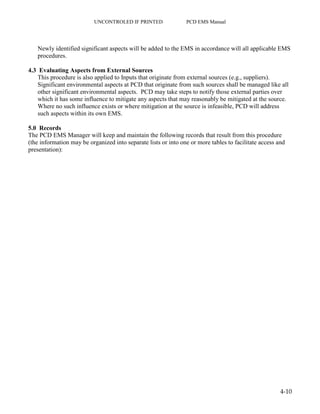 UNCONTROLED IF PRINTED PCD EMS Manual
4-10
Newly identified significant aspects will be added to the EMS in accordance will all applicable EMS
procedures.
4.3 Evaluating Aspects from External Sources
This procedure is also applied to Inputs that originate from external sources (e.g., suppliers).
Significant environmental aspects at PCD that originate from such sources shall be managed like all
other significant environmental aspects. PCD may take steps to notify those external parties over
which it has some influence to mitigate any aspects that may reasonably be mitigated at the source.
Where no such influence exists or where mitigation at the source is infeasible, PCD will address
such aspects within its own EMS.
5.0 Records
The PCD EMS Manager will keep and maintain the following records that result from this procedure
(the information may be organized into separate lists or into one or more tables to facilitate access and
presentation):
 