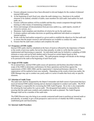 December 2011 Draft UNCONTROLED IF PRINTED PCD EMS Manual
4-16
a. Ensures adequate resources have been allocated in relevant budgets for the conduct of planned
internal EMS audits.
b. At the beginning of each fiscal year, plans the audit strategy (e.g., functions to be audited,
elements to be audited, schedule of audits, team members for each audit, lead auditor for each
audit, etc.).
c. Ensures sufficient auditors will be available and that they remain competent through further
training or other means of maintaining competency.
d. Stores and manages all documentation from previous audits (e.g., audit reports, records of
corrective actions, etc.).
e. Maintains Audit templates and checklists of criteria for use by the audit teams.
f. Evaluates auditors and makes decisions on qualifying additional individuals as competent
internal auditors.
g. Works with the lead auditor assigned to a given audit to establish the objectives for that audit and
to ensure that the proper resources and information are available to conduct the audit.
h. Ensures that the audit team conducts and completes the audit.
3.3 Frequency of EMS Audits
Internal EMS audits shall be scheduled on the basis of need as reflected by the importance of Inputs
or the results of previous audits, but not less than annually, in order to verify that the system is
implemented and functioning as expected. An individual audit may be limited to a sampling of EMS
elements or areas and can be both random and/or focused on certain Inputs based on their
importance and/or results of previous audits. The audit program manager will decide on the strategy
to be pursued in the audit at the beginning of each fiscal year.
3.4 Scope of EMS Audits
On an annual basis, internal EMS audits assess all operations and facilities described within the
scope of the EMS to determine conformance for these operations and facilities against the
requirements of ISO-14001:2004, and the organization’s internal performance objectives. Every
organization will be audited at least once annually. Depending on the results of previous audits, the
EMS Manager may opt to conduct one yearly audit or a series of audits that focus only on specific
elements.
3.5 Selection of Audit Team
The audit team shall be designated by the Depot Commander and shall consist of personnel that have
received internal EMS auditor training and are deemed competent to conduct such audits. The PCD
EMS Manager is responsible for overseeing the EMS Audit Program. He or she is also responsible
for selecting the lead auditor for a given audit. The designated lead auditor is responsible for
ensuring that the audit team conducts and completes the audit as planned. The Audit Program
Manager shall not be a member of the audit team.
The EMO Director may also bring in an outside contracted audit team to perform an internal audit or
periodically, as needed, to get a fresh perspective and overview of whether the EMS is meeting
established goals and functionality.
3.6 Internal Audit Procedure
 