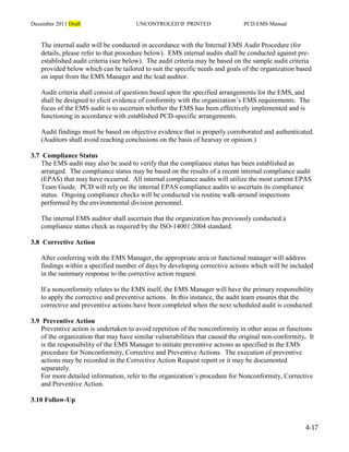 December 2011 Draft UNCONTROLED IF PRINTED PCD EMS Manual
4-17
The internal audit will be conducted in accordance with the Internal EMS Audit Procedure (for
details, please refer to that procedure below). EMS internal audits shall be conducted against pre-
established audit criteria (see below). The audit criteria may be based on the sample audit criteria
provided below which can be tailored to suit the specific needs and goals of the organization based
on input from the EMS Manager and the lead auditor.
Audit criteria shall consist of questions based upon the specified arrangements for the EMS, and
shall be designed to elicit evidence of conformity with the organization’s EMS requirements. The
focus of the EMS audit is to ascertain whether the EMS has been effectively implemented and is
functioning in accordance with established PCD-specific arrangements.
Audit findings must be based on objective evidence that is properly corroborated and authenticated.
(Auditors shall avoid reaching conclusions on the basis of hearsay or opinion.)
3.7 Compliance Status
The EMS audit may also be used to verify that the compliance status has been established as
arranged. The compliance status may be based on the results of a recent internal compliance audit
(EPAS) that may have occurred. All internal compliance audits will utilize the most current EPAS
Team Guide. PCD will rely on the internal EPAS compliance audits to ascertain its compliance
status. Ongoing compliance checks will be conducted via routine walk-around inspections
performed by the environmental division personnel.
The internal EMS auditor shall ascertain that the organization has previously conducted a
compliance status check as required by the ISO-14001:2004 standard.
3.8 Corrective Action
After conferring with the EMS Manager, the appropriate area or functional manager will address
findings within a specified number of days by developing corrective actions which will be included
in the summary response to the corrective action request.
If a nonconformity relates to the EMS itself, the EMS Manager will have the primary responsibility
to apply the corrective and preventive actions. In this instance, the audit team ensures that the
corrective and preventive actions have been completed when the next scheduled audit is conducted.
3.9 Preventive Action
Preventive action is undertaken to avoid repetition of the nonconformity in other areas or functions
of the organization that may have similar vulnerabilities that caused the original non-conformity. It
is the responsibility of the EMS Manager to initiate preventive actions as specified in the EMS
procedure for Nonconformity, Corrective and Preventive Actions. The execution of preventive
actions may be recorded in the Corrective Action Request report or it may be documented
separately.
For more detailed information, refer to the organization’s procedure for Nonconformity, Corrective
and Preventive Action.
3.10 Follow-Up
 