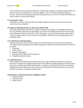 December 2011 Draft UNCONTROLED IF PRINTED PCD EMS Manual
4-18
At the conclusion of the audit, the audit team will determine whether any findings require follow-up
after the corrective and preventive actions are applied. This will be based upon the frequency,
severity, and/or risk of continued or potential nonconformities, as well as on whether the finding was
either a major or critical audit finding.
3.11 Closing the Audit
EMS audits are closed when the audit team leader establishes that the corrective and preventive
actions have been completed.
3.12 Input to Management Review and to Next EMS Audit
The Audit Report and actions taken to address findings will be inputs to the Management Review.
For more detailed information on the purpose and content of the Management Review, please refer
to the Management Review Procedure. (The audit report, corrective action requests and records of
corrective and preventive actions will also be available to auditors that will be preparing the next
scheduled audit.)
3.13 Audit Process Documentation
Documentation that result from the conduct of an EMS audit may include the items listed below.
The audit program manager provides proper templates for these items to the audit teams for their use
on audits:
i. Audit Plan
j. Audit Criteria
k. Internal Audit Report
l. Detailed Audit Findings and Conclusions
m. Completed corrective action.
3.14 Audit Resources
PCD management should be able to demonstrate that it has committed to allocate the resources
necessary to support the continual improvement of the EMS by providing budget and staff resources
necessary to maintain this EMS Audit Program. In addition, it should be able to show that auditor
training will be provided for the audit team as necessary and that contracted resources may also be
utilized, if necessary, to perform internal audits.
Attachments to Audit Program and Compliance Status:
1. Audit Work Flow
2. Audit Procedure
3. Audit Criteria
 