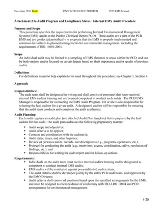 December 2011 Draft UNCONTROLED IF PRINTED PCD EMS Manual
4-20
Attachment 2 to Audit Program and Compliance Status: Internal EMS Audit Procedure
Purpose and Scope
This procedure specifies the requirements for performing Internal Environmental Management
System (EMS) Audits at the Pueblo Chemical Depot (PCD). These audits are a part of the PCD
EMS and are conducted periodically to ascertain that the EMS is properly implemented and
continues to conform to planned arrangements for environmental management, including the
requirements of ISO-14001:2004.
Scope
An individual audit may be limited to a sampling of EMS elements or areas within the PCD, and can
be both random and/or focused on certain Inputs based on their importance and/or results of previous
audits.
Definitions
For definitions meant to help explain terms used throughout this procedure, see Chapter 1, Section 4.
Approach
Responsibilities:
The audit team shall be designated in writing and shall consist of personnel that have received
internal EMS auditor training and are deemed competent to conduct such audits. The PCD EMS
Manager is responsible for overseeing the EMS Audit Program. He or she is also responsible for
selecting the lead auditor for a given audit. A designated auditor will be responsible for ensuring
that the audit team conducts and completes the audit as planned.
Audit Planning:
Each audit requires an audit plan (see attached Audit Plan template) that is prepared by the lead
auditor for that audit. The audit plan addresses the following preparatory matters:
 Audit scope and objectives;
 Audit criteria to be applied;
 Contacts and coordination with the auditee(s);
 Audit dates, times, and other logistics;
 Review of previous audits, records, and descriptions (e.g., programs, operations, etc.);
 Protocol for conducting the audit (e.g., interviews, access, coordination, safety, resolution of
findings, etc.); and
 Responsibilities for writing the audit report and for follow-up actions.
Requirements:
 Individuals on the audit team must receive internal auditor training and be designated as
competent to conduct internal EMS audits;
 EMS audits will be conducted against pre-established audit criteria;
 The audit criteria shall be developed jointly by the entire PCD audit team, and approved by
the EMO Director;
 Audit criteria shall consist of questions based upon the specified arrangements for the EMS,
and shall be designed to elicit evidence of conformity with ISO-14001:2004 and PCD
arrangements for environmental management.
 