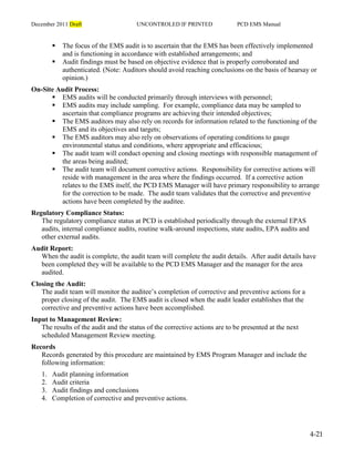 December 2011 Draft UNCONTROLED IF PRINTED PCD EMS Manual
4-21
 The focus of the EMS audit is to ascertain that the EMS has been effectively implemented
and is functioning in accordance with established arrangements; and
 Audit findings must be based on objective evidence that is properly corroborated and
authenticated. (Note: Auditors should avoid reaching conclusions on the basis of hearsay or
opinion.)
On-Site Audit Process:
 EMS audits will be conducted primarily through interviews with personnel;
 EMS audits may include sampling. For example, compliance data may be sampled to
ascertain that compliance programs are achieving their intended objectives;
 The EMS auditors may also rely on records for information related to the functioning of the
EMS and its objectives and targets;
 The EMS auditors may also rely on observations of operating conditions to gauge
environmental status and conditions, where appropriate and efficacious;
 The audit team will conduct opening and closing meetings with responsible management of
the areas being audited;
 The audit team will document corrective actions. Responsibility for corrective actions will
reside with management in the area where the findings occurred. If a corrective action
relates to the EMS itself, the PCD EMS Manager will have primary responsibility to arrange
for the correction to be made. The audit team validates that the corrective and preventive
actions have been completed by the auditee.
Regulatory Compliance Status:
The regulatory compliance status at PCD is established periodically through the external EPAS
audits, internal compliance audits, routine walk-around inspections, state audits, EPA audits and
other external audits.
Audit Report:
When the audit is complete, the audit team will complete the audit details. After audit details have
been completed they will be available to the PCD EMS Manager and the manager for the area
audited.
Closing the Audit:
The audit team will monitor the auditee’s completion of corrective and preventive actions for a
proper closing of the audit. The EMS audit is closed when the audit leader establishes that the
corrective and preventive actions have been accomplished.
Input to Management Review:
The results of the audit and the status of the corrective actions are to be presented at the next
scheduled Management Review meeting.
Records
Records generated by this procedure are maintained by EMS Program Manager and include the
following information:
1. Audit planning information
2. Audit criteria
3. Audit findings and conclusions
4. Completion of corrective and preventive actions.
 