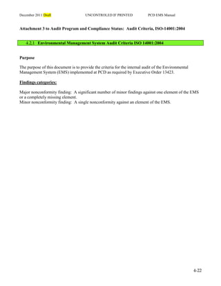 December 2011 Draft UNCONTROLED IF PRINTED PCD EMS Manual
4-22
Attachment 3 to Audit Program and Compliance Status: Audit Criteria, ISO-14001:2004
4.2,1 Environmental Management System Audit Criteria ISO 14001:2004
Purpose
The purpose of this document is to provide the criteria for the internal audit of the Environmental
Management System (EMS) implemented at PCD as required by Executive Order 13423.
Findings categories:
Major nonconformity finding: A significant number of minor findings against one element of the EMS
or a completely missing element.
Minor nonconformity finding: A single nonconformity against an element of the EMS.
 