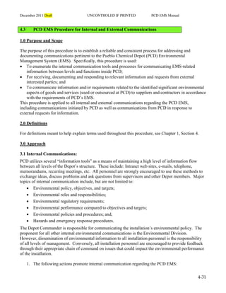 December 2011 Draft UNCONTROLED IF PRINTED PCD EMS Manual
4-31
4.3 PCD EMS Procedure for Internal and External Communications
1.0 Purpose and Scope
The purpose of this procedure is to establish a reliable and consistent process for addressing and
documenting communications pertinent to the Pueblo Chemical Depot (PCD) Environmental
Management System (EMS). Specifically, this procedure is used:
 To enumerate the internal communication tools and processes for communicating EMS-related
information between levels and functions inside PCD;
 For receiving, documenting and responding to relevant information and requests from external
interested parties; and
 To communicate information and/or requirements related to the identified significant environmental
aspects of goods and services (used or outsourced at PCD) to suppliers and contractors in accordance
with the requirements of PCD’s EMS.
This procedure is applied to all internal and external communications regarding the PCD EMS,
including communications initiated by PCD as well as communications from PCD in response to
external requests for information.
2.0 Definitions
For definitions meant to help explain terms used throughout this procedure, see Chapter 1, Section 4.
3.0 Approach
3.1 Internal Communications:
PCD utilizes several “information tools” as a means of maintaining a high level of information flow
between all levels of the Depot’s structure. These include: Intranet web sites, e-mails, telephone,
memorandums, recurring meetings, etc. All personnel are strongly encouraged to use these methods to
exchange ideas, discuss problems and ask questions from supervisors and other Depot members. Major
topics of internal communication include, but are not limited to:
 Environmental policy, objectives, and targets;
 Environmental roles and responsibilities;
 Environmental regulatory requirements;
 Environmental performance compared to objectives and targets;
 Environmental policies and procedures; and,
 Hazards and emergency response procedures.
The Depot Commander is responsible for communicating the installation’s environmental policy. The
proponent for all other internal environmental communications is the Environmental Division.
However, dissemination of environmental information to all installation personnel is the responsibility
of all levels of management. Conversely, all installation personnel are encouraged to provide feedback
through their appropriate chain of command on issues that could impact the environmental performance
of the installation.
1. The following actions promote internal communication regarding the PCD EMS:
 