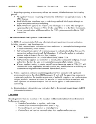 December 2011 Draft UNCONTROLED IF PRINTED PCD EMS Manual
4-33
3. Regarding regulatory written correspondence and requests, PCD has instituted the following
process:
 All regulatory requests concerning environmental performance are received or routed to the
EMO Director.
 The EMO Director may obtain input or task the appropriate EMO Program Manager to
prepare a response to the regulatory body.
 The EMO Director approves the response, and either signs it, or routes it for appropriate
signature either to the Director of Public Works, Legal Office or to the Depot Commander.
 Formal communications will be entered into the EISIS system or maintained in the EMO
master files.
3.3 Communications with Suppliers and Contractors:
1. PCD will communicate the following information to appropriate suppliers and contractors,
including contractors used for outsourcing:
 PCD is concerned about environmental issues and desires to conduct its business operations
in an environmentally sound manner.
 Relevant significant aspects will be communicated to contractors (including those used for
outsourcing) and suppliers through the bid package. It will also be applied to contractors
working onsite at the depot for more than 6 months.
 PCD has implemented an EMS, which is based on ISO-14001:2004.
 PCD expects its suppliers and contractors to provide, at the same quality and price, products
and services that have the least environmental consequence of all available options.
 Where a supplier’s product is causing a significant environmental aspect at PCD, PCD will
communicate to that supplier that wherever possible, they should select the available option
that minimizes the potential environmental impact of that product.
2. Where a supplier or contractor is supplying goods or services associated with significant
environmental aspects, the affected PCD manager will work with the appropriate procurement
representative to inform that supplier or contractor of applicable procedures and requirements to
mitigate, minimize, or otherwise control the potential environmental impacts associated with
those significant environmental aspects. This will also be applied to contractors used for
outsourcing.
3. Communications with suppliers and contractors shall be documented in accordance with PCD
procurement procedures.
4.0 Records
Records generated from the execution of this procedure will be maintained in electronic form and in
hard copy and include:
 Records of submissions to regulatory authorities;
 Records of environmental reports to the public if any;
 Copies of requests and responses to external parties;
 Copies of sent and received communications from suppliers and contractors.
 