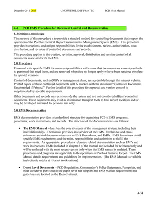 December 2011 Draft UNCONTROLED IF PRINTED PCD EMS Manual
4-34
4.4 PCD EMS Procedure for Document Control and Documentation
1. 0 Purpose and Scope
The purpose of this procedure is to provide a standard method for controlling documents that support the
operation of the Pueblo Chemical Depot Environmental Management System (EMS). This procedure
provides instructions, and assigns responsibilities for the establishment, review, authorization, issue,
distribution, and revision of controlled documents and records.
This procedure applies to the creation, revision, approval, distribution and version control of all
documents associated with the EMS.
2.0 Procedure
Personnel with specific EMS document responsibilities will ensure that documents are current, available
to personnel that need them, and are removed when they no longer apply or have been rendered obsolete
by updated versions.
Controlled documents, such as SOPs or management plans, are accessible through the intranet website.
Printed copies of these controlled documents will be marked with the statement “Controlled Document,
Uncontrolled if Printed.” Further detail of this procedure for approval and version control is
supplemented by specific requirements.
Other documents and records may exist outside the system and are not considered official controlled
documents. These documents may exist as information transport tools to final record locations and/or
may be developed and used for personal use only.
3.0 EMS Documentation
EMS documentation provides a standardized structure for organizing PCD’s EMS programs,
procedures, work instructions, and records. The structure of the documentation is as follows:
 The EMS Manual - describes the core elements of the management system, including their
interrelationships. The manual provides an overview of the EMS. It refers to, and cross-
references, related documentation such as EMS Procedures, and EMPs. EMS Procedures detail
specific EMS requirements and the roles, responsibilities and authorities to fulfill the
requirements. As appropriate, procedures reference related documentation such as EMPs and
work instructions. EMPs included in chapter 5 of the manual are included for reference only and
will be replaced with the most recent version only when the EMS manual is updated. These
procedures and programs are applicable to the operations at Pueblo Chemical Depot. The EMS
Manual details requirements and guidelines for implementation. (The EMS Manual is available
in electronic media at relevant workstations).
 Depot Level Documents – PCD Regulations, Commander’s Policy Statements, Pamphlets, and
other directives published at the depot level that supports the EMS Manual requirements and
guidelines are located on the Depot Intranet.
 
