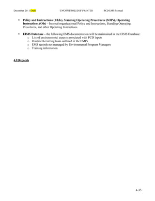 December 2011 Draft UNCONTROLED IF PRINTED PCD EMS Manual
4-35
 Policy and Instructions (P&Is), Standing Operating Procedures (SOPs), Operating
Instructions (OIs) – Internal organizational Policy and Instructions, Standing Operating
Procedures, and other Operating Instructions.
 EISIS Database – the following EMS documentation will be maintained in the EISIS Database:
o List of environmental aspects associated with PCD Inputs
o Routine Recurring tasks outlined in the EMPs
o EMS records not managed by Environmental Program Managers
o Training information
4.0 Records
 