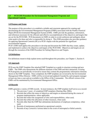 December 2011 Draft UNCONTROLED IF PRINTED PCD EMS Manual
4-36
4.5 PCD EMS Procedure for Environmental Management Programs and
Operational Controls
1.0 Purpose and Scope
The purpose of this procedure is to establish a reliable and consistent approach for creating and
documenting the Environmental Management Programs (EMPs) associated with the Pueblo Chemical
Depot (PCD) Environmental Management System (EMS). EMPs provide the guidance, information,
and references necessary for the efficient and effective accomplishment of the objectives and targets that
are set for the PCD EMS. PCD documents its EMPs in order to avoid confusion and ambiguity about
what needs to be done and who is responsible for doing it. This EMS procedure also provides guidance
for applying Operational Controls (OCs) to PCD’s Inputs with the potential for significant
environmental impacts.
PCD’s EMO staff applies this procedure to develop and document the EMPs that they create, update,
and implement to achieve the objectives and targets of the PCD EMS. Objectives and targets are set
through the execution of the EMS Procedure for Setting Objectives and Targets.
2.0 Definitions
For definitions meant to help explain terms used throughout this procedure, see Chapter 1, Section 4.
3.0 Approach
PCD uses the EMP Template (See attached EMP Template) as a guide to structure existing and new
EMPs. The EMPs also demonstrate the different elements of the EMS and their interaction. Existing
PCD programs are periodically reviewed to ensure they contain the programmatic information elements
shown in the EMP Template. Once completed, the EMP templates are reviewed by the Environmental
Management Office Director. EMPs will be reviewed and updated if needed by each program manager
at least one time a year and are available to the Office of the Commander. The official version of the
EMPs will be maintained by Environmental Management Office.
4.0 Records
EMPs generate a variety of EMS records. In most instances, the EMP template itself serves as a record:
1. The previous 3 years of completed EMP templates (Starting May 2006);
2. Records that reflect the status of objectives and targets as measured during the course of
program implementation, where applicable;
3. Records that reflect the assignment of roles and responsibilities, when used;
4. Records that reflect the allocation of other resources, when used;
5. Records other than the EMP that substantiate declarations of employee competency, when
used;
6. Records of maintenance performed on operational controls;
7. Records of any Corrective Actions taken in the event of interrupted or failed controls;
 