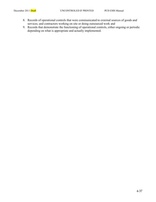 December 2011 Draft UNCONTROLED IF PRINTED PCD EMS Manual
4-37
8. Records of operational controls that were communicated to external sources of goods and
services; and contractors working on site or doing outsourced work and
9. Records that demonstrate the functioning of operational controls, either ongoing or periodic
depending on what is appropriate and actually implemented.
 