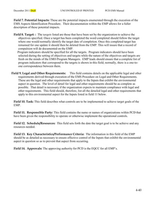 December 2011 Draft UNCONTROLED IF PRINTED PCD EMS Manual
4-40
Field 7. Potential Impacts: These are the potential impacts enumerated through the execution of the
EMS Aspects Identification Procedure. Their documentation within the EMP allows for a fuller
description of these potential impacts.
Field 8. Target: : The targets listed are those that have been set by the organization to achieve the
objectives specified. Once a target has been completed the word completed should follow the target
where one would normally identify the target date of completion. Once this completed target has
remained for one update it should then be deleted from the EMP. This will insure that a record of
compulsion will de documented on the EMP.
Program indicators should be specified for all the targets. Program indicators should have been
selected during the setting of objectives and targets while the nature of the objectives and targets are
fresh on the minds of the EMO Program Managers. EMP leads should ensure that a complete list of
program indicators that correspond to the targets is shown in this field; normally, there is a one-to-
one correspondence between them.
Field 9. Legal and Other Requirements: This field contains details on the applicable legal and other
requirements derived through execution of the EMS Procedure on Legal and Other Requirements.
These are the legal and other requirements that apply to the Inputs that exhibit the environmental
aspect in question. The level of detail for legal and other requirements should be as complete as
possible. That detail is necessary if the organization expects to maintain compliance with legal and
other requirements. This field should, therefore, list all the detailed legal and other requirements that
apply to this environmental aspect for the Inputs listed in field 11 below.
Field 10. Task: This field describes what controls are to be implemented to achieve target goals of the
EMP.
Field 11. Responsible Party: This field contains the name or names of organizations within PCD that
have been given the responsibility to operate or otherwise implement the operational controls.
Field 12. Schedule/Resources: This field sets forth the date the target goal is to be achieve and any
resources needed.
Field 13. Key Characteristics/Performance Criteria: The information in this field of the EMP
should be as detailed as necessary to ensure effective control of the Inputs that exhibit the environmental
aspect in question so as to prevent that aspect from occurring.
Field 14. Approvals: The approving authority for PCD is the EQCC for all EMP’s.
 