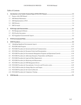 UNCONTROLED IF PRINTED PCD EMS Manual
1-2
Table of Contents
1. Introduction to the Pueblo Chemical Depot (PCD) EMS Manual........................................................................... 1-3
1.1 Purpose of the EMS Manual...................................................................................................................................... 1-3
1.2 EMS Manual Maintenance........................................................................................................................................ 1-3
1.3 EMS Implementation at PCD .................................................................................................................................... 1-3
1.4 EMS Glossary............................................................................................................................................................ 1-4
1.5 EMS Acronyms .......................................................................................................................................................... 1-9
2. PCD Scope and Characteristics .................................................................................................................................. 2-1
2.1 PCD Background & Mission..................................................................................................................................... 2-1
2.2 PCD Facility Description.......................................................................................................................................... 2-2
2.3 PCD Significant Environmental Aspects ................................................................................................................. 2-4
3. PCD Environmental Policy ......................................................................................................................................... 3-1
4. EMS Procedures........................................................................................................................................................... 4-4
4.1 Identifying Significant Environmental Aspects ........................................................................................................ 4-6
4.2 PCD EMS Audit Program ....................................................................................................................................... 4-15
4.3 PCD EMS Procedure for Internal and External Communications.......................................................................... 4-31
4.4 PCD EMS Procedure for Document Control and Documentation.......................................................................... 4-34
4.5 PCD EMS Procedure for Environmental Management Programs and Operational Controls ............................... 4-36
4.6 PCD EMS Procedure for Addressing Emergency Preparedness and Response ..................................................... 4-41
4.7 PCD EMS Procedure for Legal and Other Requirements....................................................................................... 4-43
4.8 PCD EMS Procedure for Monitoring and Measurement ........................................................................................ 4-45
4.9 PCD EMS Procedure for EMS Management Review.............................................................................................. 4-47
4.10 PCD EMS Procedure for Nonconformity, Corrective and Preventive action......................................................... 4-49
4.11 PCD E MS Procedure for Setting Objectives and Targets...................................................................................... 4-51
4.12 PCD EMS Procedure for the Control of Records ................................................................................................... 4-54
4.13 PCD EMS Procedure for Competency Training..................................................................................................... 4-56
5. EMS Records................................................................................................................................................................ 5-1
 