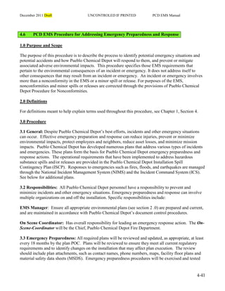 December 2011 Draft UNCONTROLED IF PRINTED PCD EMS Manual
4-41
4.6 PCD EMS Procedure for Addressing Emergency Preparedness and Response
1.0 Purpose and Scope
The purpose of this procedure is to describe the process to identify potential emergency situations and
potential accidents and how Pueblo Chemical Depot will respond to them, and prevent or mitigate
associated adverse environmental impacts. This procedure specifies those EMS requirements that
pertain to the environmental consequences of an incident or emergency. It does not address itself to
other consequences that may result from an incident or emergency. An incident or emergency involves
more than a nonconformity in the EMS or a minor spill or release. For purposes of the EMS,
nonconformities and minor spills or releases are corrected through the provisions of Pueblo Chemical
Depot Procedure for Nonconformities.
2.0 Definitions
For definitions meant to help explain terms used throughout this procedure, see Chapter 1, Section 4.
3.0 Procedure
3.1 General: Despite Pueblo Chemical Depot’s best efforts, incidents and other emergency situations
can occur. Effective emergency preparation and response can reduce injuries, prevent or minimize
environmental impacts, protect employees and neighbors, reduce asset losses, and minimize mission
impacts. Pueblo Chemical Depot has developed numerous plans that address various types of incidents
and emergencies. These plans form the basis for Pueblo Chemical Depot emergency preparedness and
response actions. The operational requirements that have been implemented to address hazardous
substance spills and/or releases are provided in the Pueblo Chemical Depot Installation Spill
Contingency Plan (ISCP). Responses to emergencies such as fires, floods, and earthquakes are managed
through the National Incident Management System (NIMS) and the Incident Command System (ICS).
See below for additional plans.
3.2 Responsibilities: All Pueblo Chemical Depot personnel have a responsibility to prevent and
minimize incidents and other emergency situations. Emergency preparedness and response can involve
multiple organizations on and off the installation. Specific responsibilities include:
EMS Manager: Ensure all appropriate environmental plans (see section 2 .0) are prepared and current,
and are maintained in accordance with Pueblo Chemical Depot’s document control procedures.
On Scene Coordinator: Has overall responsibility for leading an emergency response action. The On-
Scene-Coordinator will be the Chief, Pueblo Chemical Depot Fire Department.
3.3 Emergency Preparedness: All required plans will be reviewed and updated, as appropriate, at least
every 18 months by the plan POC. Plans will be reviewed to ensure they meet all current regulatory
requirements and to identify changes on the installation that may affect plan execution. The review
should include plan attachments, such as contact names, phone numbers, maps, facility floor plans and
material safety data sheets (MSDS). Emergency preparedness procedures will be exercised and tested
 