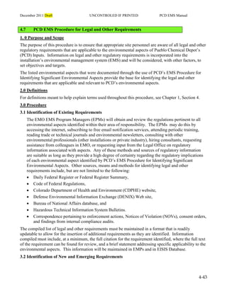 December 2011 Draft UNCONTROLED IF PRINTED PCD EMS Manual
4-43
4.7 PCD EMS Procedure for Legal and Other Requirements
1. 0 Purpose and Scope
The purpose of this procedure is to ensure that appropriate site personnel are aware of all legal and other
regulatory requirements that are applicable to the environmental aspects of Pueblo Chemical Depot’s
(PCD) Inputs. Information on legal and other regulatory requirements is incorporated into the
installation’s environmental management system (EMS) and will be considered, with other factors, to
set objectives and targets.
The listed environmental aspects that were documented through the use of PCD’s EMS Procedure for
Identifying Significant Environmental Aspects provide the base for identifying the legal and other
requirements that are applicable and relevant to PCD’s environmental aspects.
2.0 Definitions
For definitions meant to help explain terms used throughout this procedure, see Chapter 1, Section 4.
3.0 Procedure
3.1 Identification of Existing Requirements
The EMO EMS Program Managers (EPMs) will obtain and review the regulations pertinent to all
environmental aspects identified within their area of responsibility. The EPMs may do this by
accessing the internet, subscribing to free email notification services, attending periodic training,
reading trade or technical journals and environmental newsletters, consulting with other
environmental professionals (other installations or private industry), hiring consultants, requesting
assistance from colleagues in EMO, or requesting input from the Legal Office on regulatory
information associated with aspects. Any of these methods and sources of regulatory information
are suitable as long as they provide a high degree of certainty regarding the regulatory implications
of each environmental aspect identified by PCD’s EMS Procedure for Identifying Significant
Environmental Aspects. Other sources, means and methods for identifying legal and other
requirements include, but are not limited to the following:
 Daily Federal Register or Federal Register Summary,
 Code of Federal Regulations,
 Colorado Department of Health and Environment (CDPHE) website,
 Defense Environmental Information Exchange (DENIX) Web site,
 Bureau of National Affairs database, and
 Hazardous Technical Information System Bulletins.
 Correspondence pertaining to enforcement actions, Notices of Violation (NOVs), consent orders,
and findings from internal compliance audits.
The compiled list of legal and other requirements must be maintained in a format that is readily
updatable to allow for the insertion of additional requirements as they are identified. Information
compiled must include, at a minimum, the full citation for the requirement identified, where the full text
of the requirement can be found for review, and a brief statement addressing specific applicability to the
environmental aspects. This information will be maintained in EMPs and in EISIS Database.
3.2 Identification of New and Emerging Requirements
 