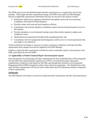 December 2011 Draft UNCONTROLED IF PRINTED PCD EMS Manual
4-44
The EPMs must review the identified legal and other requirements on a regular basis, but at least
annually. When legal and other requirements change, the EPMs must notify the EMS Manager.
Sources of applicable requirements information that may be relevant in this analysis include:
 Publications dedicated to regulatory information and updates such as the Environmental
Compliance Alert and the Federal Register;
 Periodic contact with state and local regulatory officials;
 Consultation with external regulatory compliance experts that provide professional services to
the location;
 Periodic attendance at environmental training courses that include regulatory updates and
compliance issues;
 Identifying local requirements through locally mandated permits; and
 Consultation with site management and headquarters staff on new or revised requirements that
may apply to site operations.
Timely notification of changes is necessary to ensure continuous compliance with legal and other
requirements these changes must also be supplied to the EMS Manager.
Updates to legal and other requirements will then be used to continually improve relevant parts of the
EMS, particularly the relevant EMPs.
3.3 Applicability to Pueblo Chemical Depot’s Environmental Aspects
Once the baseline of existing legal and other requirements has been established they will be integrated
into the EMS when determining the significance of PCD’s environmental aspects, during the
establishment of objectives and targets for the EMS, and through their inclusion in Environmental
Management Plans (EMPs) designed to achieve those objectives and targets. The identification of the
legal and other requirements will also be used to help ensure that PCD operations maintain compliance
to those requirements.
4.0 Records
The EMS Manual will contain a current list of legal and other requirements and their associated aspects.
 