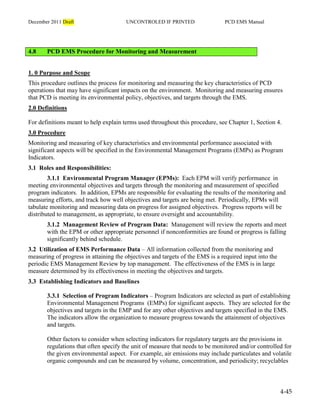 December 2011 Draft UNCONTROLED IF PRINTED PCD EMS Manual
4-45
4.8 PCD EMS Procedure for Monitoring and Measurement
1. 0 Purpose and Scope
This procedure outlines the process for monitoring and measuring the key characteristics of PCD
operations that may have significant impacts on the environment. Monitoring and measuring ensures
that PCD is meeting its environmental policy, objectives, and targets through the EMS.
2.0 Definitions
For definitions meant to help explain terms used throughout this procedure, see Chapter 1, Section 4.
3.0 Procedure
Monitoring and measuring of key characteristics and environmental performance associated with
significant aspects will be specified in the Environmental Management Programs (EMPs) as Program
Indicators.
3.1 Roles and Responsibilities:
3.1.1 Environmental Program Manager (EPMs): Each EPM will verify performance in
meeting environmental objectives and targets through the monitoring and measurement of specified
program indicators. In addition, EPMs are responsible for evaluating the results of the monitoring and
measuring efforts, and track how well objectives and targets are being met. Periodically, EPMs will
tabulate monitoring and measuring data on progress for assigned objectives. Progress reports will be
distributed to management, as appropriate, to ensure oversight and accountability.
3.1.2 Management Review of Program Data: Management will review the reports and meet
with the EPM or other appropriate personnel if nonconformities are found or progress is falling
significantly behind schedule.
3.2 Utilization of EMS Performance Data – All information collected from the monitoring and
measuring of progress in attaining the objectives and targets of the EMS is a required input into the
periodic EMS Management Review by top management. The effectiveness of the EMS is in large
measure determined by its effectiveness in meeting the objectives and targets.
3.3 Establishing Indicators and Baselines
3.3.1 Selection of Program Indicators – Program Indicators are selected as part of establishing
Environmental Management Programs (EMPs) for significant aspects. They are selected for the
objectives and targets in the EMP and for any other objectives and targets specified in the EMS.
The indicators allow the organization to measure progress towards the attainment of objectives
and targets.
Other factors to consider when selecting indicators for regulatory targets are the provisions in
regulations that often specify the unit of measure that needs to be monitored and/or controlled for
the given environmental aspect. For example, air emissions may include particulates and volatile
organic compounds and can be measured by volume, concentration, and periodicity; recyclables
 