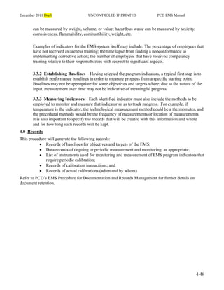 December 2011 Draft UNCONTROLED IF PRINTED PCD EMS Manual
4-46
can be measured by weight, volume, or value; hazardous waste can be measured by toxicity,
corrosiveness, flammability, combustibility, weight, etc.
Examples of indicators for the EMS system itself may include: The percentage of employees that
have not received awareness training; the time lapse from finding a nonconformance to
implementing corrective action; the number of employees that have received competency
training relative to their responsibilities with respect to significant aspects.
3.3.2 Establishing Baselines – Having selected the program indicators, a typical first step is to
establish performance baselines in order to measure progress from a specific starting point.
Baselines may not be appropriate for some objectives and targets where, due to the nature of the
Input, measurement over time may not be indicative of meaningful progress.
3.3.3 Measuring Indicators – Each identified indicator must also include the methods to be
employed to monitor and measure that indicator so as to track progress. For example, if
temperature is the indicator, the technological measurement method could be a thermometer, and
the procedural methods would be the frequency of measurements or location of measurements.
It is also important to specify the records that will be created with this information and where
and for how long such records will be kept.
4.0 Records
This procedure will generate the following records:
 Records of baselines for objectives and targets of the EMS;
 Data records of ongoing or periodic measurement and monitoring, as appropriate;
 List of instruments used for monitoring and measurement of EMS program indicators that
require periodic calibration;
 Records of calibration instructions; and
 Records of actual calibrations (when and by whom)
Refer to PCD’s EMS Procedure for Documentation and Records Management for further details on
document retention.
 