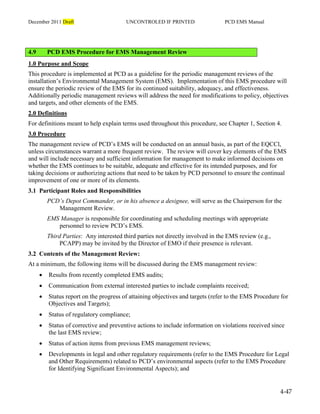 December 2011 Draft UNCONTROLED IF PRINTED PCD EMS Manual
4-47
4.9 PCD EMS Procedure for EMS Management Review
1.0 Purpose and Scope
This procedure is implemented at PCD as a guideline for the periodic management reviews of the
installation’s Environmental Management System (EMS). Implementation of this EMS procedure will
ensure the periodic review of the EMS for its continued suitability, adequacy, and effectiveness.
Additionally periodic management reviews will address the need for modifications to policy, objectives
and targets, and other elements of the EMS.
2.0 Definitions
For definitions meant to help explain terms used throughout this procedure, see Chapter 1, Section 4.
3.0 Procedure
The management review of PCD’s EMS will be conducted on an annual basis, as part of the EQCCl,
unless circumstances warrant a more frequent review. The review will cover key elements of the EMS
and will include necessary and sufficient information for management to make informed decisions on
whether the EMS continues to be suitable, adequate and effective for its intended purposes, and for
taking decisions or authorizing actions that need to be taken by PCD personnel to ensure the continual
improvement of one or more of its elements.
3.1 Participant Roles and Responsibilities
PCD’s Depot Commander, or in his absence a designee, will serve as the Chairperson for the
Management Review.
EMS Manager is responsible for coordinating and scheduling meetings with appropriate
personnel to review PCD’s EMS.
Third Parties: Any interested third parties not directly involved in the EMS review (e.g.,
PCAPP) may be invited by the Director of EMO if their presence is relevant.
3.2 Contents of the Management Review:
At a minimum, the following items will be discussed during the EMS management review:
 Results from recently completed EMS audits;
 Communication from external interested parties to include complaints received;
 Status report on the progress of attaining objectives and targets (refer to the EMS Procedure for
Objectives and Targets);
 Status of regulatory compliance;
 Status of corrective and preventive actions to include information on violations received since
the last EMS review;
 Status of action items from previous EMS management reviews;
 Developments in legal and other regulatory requirements (refer to the EMS Procedure for Legal
and Other Requirements) related to PCD’s environmental aspects (refer to the EMS Procedure
for Identifying Significant Environmental Aspects); and
 