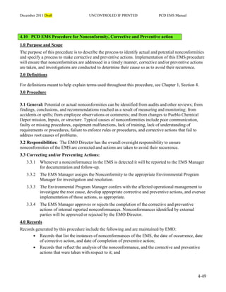 December 2011 Draft UNCONTROLED IF PRINTED PCD EMS Manual
4-49
4.10 PCD EMS Procedure for Nonconformity, Corrective and Preventive action
1.0 Purpose and Scope
The purpose of this procedure is to describe the process to identify actual and potential nonconformities
and specify a process to make corrective and preventive actions. Implementation of this EMS procedure
will ensure that nonconformities are addressed in a timely manner, corrective and/or preventive actions
are taken, and investigations are conducted to determine their cause so as to avoid their recurrence.
2.0 Definitions
For definitions meant to help explain terms used throughout this procedure, see Chapter 1, Section 4.
3.0 Procedure
3.1 General: Potential or actual nonconformities can be identified from audits and other reviews; from
findings, conclusions, and recommendations reached as a result of measuring and monitoring; from
accidents or spills; from employee observations or comments; and from changes to Pueblo Chemical
Depot mission, Inputs, or structure. Typical causes of nonconformities include poor communication,
faulty or missing procedures, equipment malfunctions, lack of training, lack of understanding of
requirements or procedures, failure to enforce rules or procedures, and corrective actions that fail to
address root causes of problems.
3.2 Responsibilities: The EMO Director has the overall oversight responsibility to ensure
nonconformities of the EMS are corrected and actions are taken to avoid their recurrence.
3.3 Correcting and/or Preventing Actions:
3.3.1 Whenever a nonconformance in the EMS is detected it will be reported to the EMS Manager
for documentation and follow-up.
3.3.2 The EMS Manager assigns the Nonconformity to the appropriate Environmental Program
Manager for investigation and resolution.
3.3.3 The Environmental Program Manager confers with the affected operational management to
investigate the root cause, develop appropriate corrective and preventive actions, and oversee
implementation of those actions, as appropriate.
3.3.4 The EMS Manager approves or rejects the completion of the corrective and preventive
actions of internal reported nonconformances. Nonconformances identified by external
parties will be approved or rejected by the EMO Director.
4.0 Records
Records generated by this procedure include the following and are maintained by EMO:
 Records that list the instances of nonconformances of the EMS, the date of occurrence, date
of corrective action, and date of completion of preventive action;
 Records that reflect the analysis of the nonconformance, and the corrective and preventive
actions that were taken with respect to it; and
 