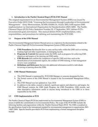 UNCONTROLED IF PRINTED PCD EMS Manual
1-3
1. Introduction to the Pueblo Chemical Depot (PCD) EMS Manual
The original requirement for an Environmental Management System (EMS) was issued by
Executive Order (EO) 13148, “Greening the Government through Leadership in Environmental
Management.” Army Memorandum, ACSIM, DAIM-ZA, 10 July 2003, SAB requires EMS
implementation via International Organization for Standardization (ISO) 14001. The Pueblo
Chemical Depot (PCD) Policy Statement Number 20, 17 September, 2011, defines PCD’s
environmental goals and mission. This manual defines PCD’s implementation, roles,
responsibilities, and procedures for defining and maintaining the PCD EMS.
1.1 Purpose of the EMS Manual
This Environmental Management System Manual serves as a repository for documentation related to the
Pueblo Chemical Depot (PCD) Environmental Management System (EMS) and includes:
a. EMS Procedures that describe how to carry out key tasks within the EMS such as training,
tracking legal and other requirements, or managing records.
b. Programs & Controls that operate under the EMS, such as programs for achieving EMS
objectives and targets or for carrying out EMS audits.
c. EMS Records that confirm the completion of specific EMS activities such as the
identification of environmental aspects, the conduct of EMS training, or that management
reviews were completed.
d. Definitions and References that provide additional information useful to individuals
reviewing or learning about the EMS.
1.2 EMS Manual Maintenance
a. This EMS Manual is maintained by: PCD EMS Manager or someone designated by him.
b. The formal version of this EMS Manual is located in the Environmental Management Office,
PCD.
c. This EMS Manual was last updated on: June 2010
d. In addition to the tables created to identify significant aspects and objectives and targets, the
EMS Manual contains the EMS Audit Program, the EMS Procedures, EMS records, and
other descriptive information useful to anyone being introduced to the EMS or to those
responsible for the EMS.
1.3 EMS Implementation at PCD
The Pueblo Chemical Depot (PCD) has implemented an Environmental Management System (EMS) to
ensure it fulfills the commitments to its Environmental Policy. The scope of the PCD EMS includes the
following facilities and organizations within the Pueblo Chemical Depot (PCD. The EMS is modeled on
the specifications found in the international standard for environmental management in organizations, ISO-
14001:2004. Specific benefits provided to PCD from implementing a formal management discipline
include:
 