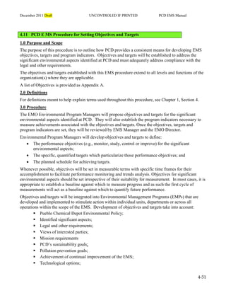 December 2011 Draft UNCONTROLED IF PRINTED PCD EMS Manual
4-51
4.11 PCD E MS Procedure for Setting Objectives and Targets
1.0 Purpose and Scope
The purpose of this procedure is to outline how PCD provides a consistent means for developing EMS
objectives, targets and program indicators. Objectives and targets will be established to address the
significant environmental aspects identified at PCD and must adequately address compliance with the
legal and other requirements.
The objectives and targets established with this EMS procedure extend to all levels and functions of the
organization(s) where they are applicable.
A list of Objectives is provided as Appendix A.
2.0 Definitions
For definitions meant to help explain terms used throughout this procedure, see Chapter 1, Section 4.
3.0 Procedure
The EMO Environmental Program Managers will propose objectives and targets for the significant
environmental aspects identified at PCD. They will also establish the program indicators necessary to
measure achievements associated with the objectives and targets. Once the objectives, targets and
program indicators are set, they will be reviewed by EMS Manager and the EMO Director.
Environmental Program Managers will develop objectives and targets to define:
 The performance objectives (e.g., monitor, study, control or improve) for the significant
environmental aspects;
 The specific, quantified targets which particularize those performance objectives; and
 The planned schedule for achieving targets.
Whenever possible, objectives will be set in measurable terms with specific time frames for their
accomplishment to facilitate performance monitoring and trends analysis. Objectives for significant
environmental aspects should be set irrespective of their suitability for measurement. In most cases, it is
appropriate to establish a baseline against which to measure progress and as such the first cycle of
measurements will act as a baseline against which to quantify future performance.
Objectives and targets will be integrated into Environmental Management Programs (EMPs) that are
developed and implemented to stimulate action within individual units, departments or across all
operations within the scope of the EMS. Development of objectives and targets take into account:
 Pueblo Chemical Depot Environmental Policy;
 Identified significant aspects;
 Legal and other requirements;
 Views of interested parties;
 Mission requirements
 PCD’s sustainability goals;
 Pollution prevention goals;
 Achievement of continual improvement of the EMS;
 Technological options;
 