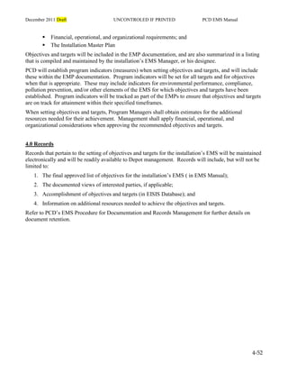 December 2011 Draft UNCONTROLED IF PRINTED PCD EMS Manual
4-52
 Financial, operational, and organizational requirements; and
 The Installation Master Plan
Objectives and targets will be included in the EMP documentation, and are also summarized in a listing
that is compiled and maintained by the installation’s EMS Manager, or his designee.
PCD will establish program indicators (measures) when setting objectives and targets, and will include
these within the EMP documentation. Program indicators will be set for all targets and for objectives
when that is appropriate. These may include indicators for environmental performance, compliance,
pollution prevention, and/or other elements of the EMS for which objectives and targets have been
established. Program indicators will be tracked as part of the EMPs to ensure that objectives and targets
are on track for attainment within their specified timeframes.
When setting objectives and targets, Program Managers shall obtain estimates for the additional
resources needed for their achievement. Management shall apply financial, operational, and
organizational considerations when approving the recommended objectives and targets.
4.0 Records
Records that pertain to the setting of objectives and targets for the installation’s EMS will be maintained
electronically and will be readily available to Depot management. Records will include, but will not be
limited to:
1. The final approved list of objectives for the installation’s EMS ( in EMS Manual);
2. The documented views of interested parties, if applicable;
3. Accomplishment of objectives and targets (in EISIS Database); and
4. Information on additional resources needed to achieve the objectives and targets.
Refer to PCD’s EMS Procedure for Documentation and Records Management for further details on
document retention.
 