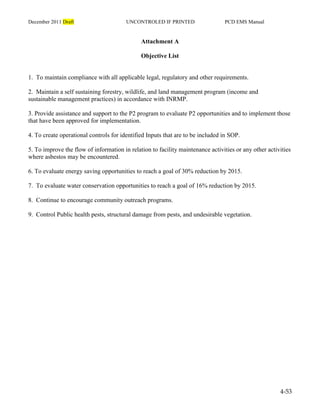 December 2011 Draft UNCONTROLED IF PRINTED PCD EMS Manual
4-53
Attachment A
Objective List
1. To maintain compliance with all applicable legal, regulatory and other requirements.
2. Maintain a self sustaining forestry, wildlife, and land management program (income and
sustainable management practices) in accordance with INRMP.
3. Provide assistance and support to the P2 program to evaluate P2 opportunities and to implement those
that have been approved for implementation.
4. To create operational controls for identified Inputs that are to be included in SOP.
5. To improve the flow of information in relation to facility maintenance activities or any other activities
where asbestos may be encountered.
6. To evaluate energy saving opportunities to reach a goal of 30% reduction by 2015.
7. To evaluate water conservation opportunities to reach a goal of 16% reduction by 2015.
8. Continue to encourage community outreach programs.
9. Control Public health pests, structural damage from pests, and undesirable vegetation.
 