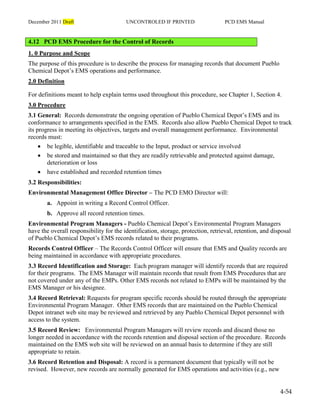 December 2011 Draft UNCONTROLED IF PRINTED PCD EMS Manual
4-54
4.12 PCD EMS Procedure for the Control of Records
1. 0 Purpose and Scope
The purpose of this procedure is to describe the process for managing records that document Pueblo
Chemical Depot’s EMS operations and performance.
2.0 Definition
For definitions meant to help explain terms used throughout this procedure, see Chapter 1, Section 4.
3.0 Procedure
3.1 General: Records demonstrate the ongoing operation of Pueblo Chemical Depot’s EMS and its
conformance to arrangements specified in the EMS. Records also allow Pueblo Chemical Depot to track
its progress in meeting its objectives, targets and overall management performance. Environmental
records must:
 be legible, identifiable and traceable to the Input, product or service involved
 be stored and maintained so that they are readily retrievable and protected against damage,
deterioration or loss
 have established and recorded retention times
3.2 Responsibilities:
Environmental Management Office Director – The PCD EMO Director will:
a. Appoint in writing a Record Control Officer.
b. Approve all record retention times.
Environmental Program Managers - Pueblo Chemical Depot’s Environmental Program Managers
have the overall responsibility for the identification, storage, protection, retrieval, retention, and disposal
of Pueblo Chemical Depot’s EMS records related to their programs.
Records Control Officer – The Records Control Officer will ensure that EMS and Quality records are
being maintained in accordance with appropriate procedures.
3.3 Record Identification and Storage: Each program manager will identify records that are required
for their programs. The EMS Manager will maintain records that result from EMS Procedures that are
not covered under any of the EMPs. Other EMS records not related to EMPs will be maintained by the
EMS Manager or his designee.
3.4 Record Retrieval: Requests for program specific records should be routed through the appropriate
Environmental Program Manager. Other EMS records that are maintained on the Pueblo Chemical
Depot intranet web site may be reviewed and retrieved by any Pueblo Chemical Depot personnel with
access to the system.
3.5 Record Review: Environmental Program Managers will review records and discard those no
longer needed in accordance with the records retention and disposal section of the procedure. Records
maintained on the EMS web site will be reviewed on an annual basis to determine if they are still
appropriate to retain.
3.6 Record Retention and Disposal: A record is a permanent document that typically will not be
revised. However, new records are normally generated for EMS operations and activities (e.g., new
 
