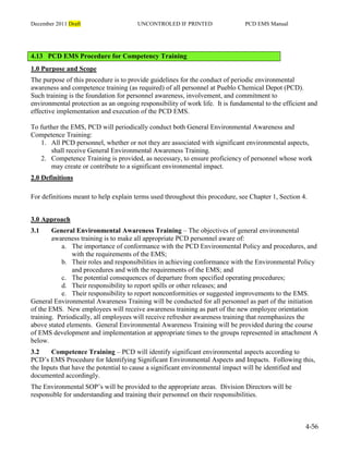 December 2011 Draft UNCONTROLED IF PRINTED PCD EMS Manual
4-56
4.13 PCD EMS Procedure for Competency Training
1.0 Purpose and Scope
The purpose of this procedure is to provide guidelines for the conduct of periodic environmental
awareness and competence training (as required) of all personnel at Pueblo Chemical Depot (PCD).
Such training is the foundation for personnel awareness, involvement, and commitment to
environmental protection as an ongoing responsibility of work life. It is fundamental to the efficient and
effective implementation and execution of the PCD EMS.
To further the EMS, PCD will periodically conduct both General Environmental Awareness and
Competence Training:
1. All PCD personnel, whether or not they are associated with significant environmental aspects,
shall receive General Environmental Awareness Training.
2. Competence Training is provided, as necessary, to ensure proficiency of personnel whose work
may create or contribute to a significant environmental impact.
2.0 Definitions
For definitions meant to help explain terms used throughout this procedure, see Chapter 1, Section 4.
3.0 Approach
3.1 General Environmental Awareness Training – The objectives of general environmental
awareness training is to make all appropriate PCD personnel aware of:
a. The importance of conformance with the PCD Environmental Policy and procedures, and
with the requirements of the EMS;
b. Their roles and responsibilities in achieving conformance with the Environmental Policy
and procedures and with the requirements of the EMS; and
c. The potential consequences of departure from specified operating procedures;
d. Their responsibility to report spills or other releases; and
e. Their responsibility to report nonconformities or suggested improvements to the EMS.
General Environmental Awareness Training will be conducted for all personnel as part of the initiation
of the EMS. New employees will receive awareness training as part of the new employee orientation
training. Periodically, all employees will receive refresher awareness training that reemphasizes the
above stated elements. General Environmental Awareness Training will be provided during the course
of EMS development and implementation at appropriate times to the groups represented in attachment A
below.
3.2 Competence Training – PCD will identify significant environmental aspects according to
PCD’s EMS Procedure for Identifying Significant Environmental Aspects and Impacts. Following this,
the Inputs that have the potential to cause a significant environmental impact will be identified and
documented accordingly.
The Environmental SOP’s will be provided to the appropriate areas. Division Directors will be
responsible for understanding and training their personnel on their responsibilities.
 