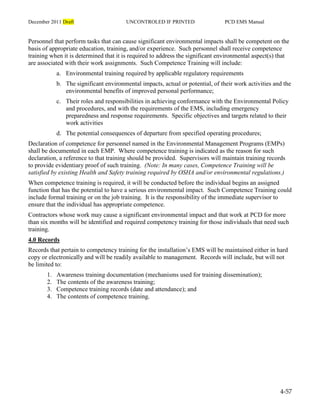 December 2011 Draft UNCONTROLED IF PRINTED PCD EMS Manual
4-57
Personnel that perform tasks that can cause significant environmental impacts shall be competent on the
basis of appropriate education, training, and/or experience. Such personnel shall receive competence
training when it is determined that it is required to address the significant environmental aspect(s) that
are associated with their work assignments. Such Competence Training will include:
a. Environmental training required by applicable regulatory requirements
b. The significant environmental impacts, actual or potential, of their work activities and the
environmental benefits of improved personal performance;
c. Their roles and responsibilities in achieving conformance with the Environmental Policy
and procedures, and with the requirements of the EMS, including emergency
preparedness and response requirements. Specific objectives and targets related to their
work activities
d. The potential consequences of departure from specified operating procedures;
Declaration of competence for personnel named in the Environmental Management Programs (EMPs)
shall be documented in each EMP. Where competence training is indicated as the reason for such
declaration, a reference to that training should be provided. Supervisors will maintain training records
to provide evidentiary proof of such training. (Note: In many cases, Competence Training will be
satisfied by existing Health and Safety training required by OSHA and/or environmental regulations.)
When competence training is required, it will be conducted before the individual begins an assigned
function that has the potential to have a serious environmental impact. Such Competence Training could
include formal training or on the job training. It is the responsibility of the immediate supervisor to
ensure that the individual has appropriate competence.
Contractors whose work may cause a significant environmental impact and that work at PCD for more
than six months will be identified and required competency training for those individuals that need such
training.
4.0 Records
Records that pertain to competency training for the installation’s EMS will be maintained either in hard
copy or electronically and will be readily available to management. Records will include, but will not
be limited to:
1. Awareness training documentation (mechanisms used for training dissemination);
2. The contents of the awareness training;
3. Competence training records (date and attendance); and
4. The contents of competence training.
 