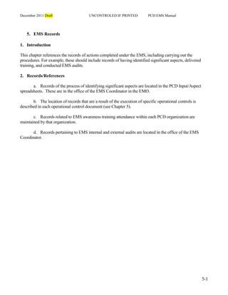 December 2011 Draft UNCONTROLED IF PRINTED PCD EMS Manual
5-1
5. EMS Records
1. Introduction
This chapter references the records of actions completed under the EMS, including carrying out the
procedures. For example, these should include records of having identified significant aspects, delivered
training, and conducted EMS audits.
2. Records/References
a. Records of the process of identifying significant aspects are located in the PCD Input/Aspect
spreadsheets. These are in the office of the EMS Coordinator in the EMO.
b. The location of records that are a result of the execution of specific operational controls is
described in each operational control document (see Chapter 5).
c. Records related to EMS awareness training attendance within each PCD organization are
maintained by that organization.
d. Records pertaining to EMS internal and external audits are located in the office of the EMS
Coordinator.
 