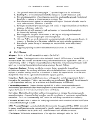 UNCONTROLED IF PRINTED PCD EMS Manual
1-4
a. The systematic approach to managing PCD’s potential impacts on the environment.
b. Enabling PCD environmental concerns to be managed to accord with mission goals.
c. Providing documentation of existing processes so that results can be repeated. Institutional
knowledge is captured so it is not subject to personnel flux.
d. Providing a structured approach to identify potential impacts that could otherwise result in
costs, embarrassments, and threats to mission.
e. Having the potential to provide employees with a sense of empowerment that can translate to
enhanced performance on the job.
f. Providing the site with a means to track and measure environmental and operational
performance by instituting metrics.
g. Providing greater discipline and assurance in tracking and analyzing environmental
requirements thus ensuring a higher level of compliance.
h. Allowing PCD to use a risk management approach ensuring the site focuses and allocates its
resources to those that have the greatest probability and worst potential consequences.
i. Providing for greater sharing of knowledge and responsibilities across all levels and
functions.
j. Supporting reporting under Government Performance Results Act (GPRA).
1.4 EMS Glossary
Adequacy: Refers to the sufficiency of the resources for the EMS.
Auditor Training: Training provided to those individuals that will fulfill the role of internal EMS
auditors at PCD. This includes basic EMS training, familiarization with the organization's own EMS, as
well as training on how to prepare, conduct and conclude the internal audit, including writing the audit
report and overseeing the completion of corrective actions on the audit findings.
Competence Training: Training provided to personnel that are associated with significant
environmental aspects. Such training is indicated when the individual is not considered competent on
the basis of previous training, education, or experience to address the responsibilities he/she has been
charged with relative to the significant environmental aspect in question.
Compliance Audit: A periodic audit of compliance with regulatory and other requirements that are
imposed on the organization. Findings are expressed as non-compliances. The search for root causes in
a typical compliance audit may not be as intense as it should be during an EMS audit.
Continual Improvement: Process of enhancing the EMS to achieve improvements in overall
environmental performance in line with the organization’s environmental policy. (Note: Continual
implies that there will be periods where improvement will be flat.)
Correction: The totality of immediate and long-term steps taken to mitigate the consequences of a
nonconformity (e.g., cleanup of spilled hazardous material; remediation of groundwater; natural habitat
restoration). The correction does not by itself remove the underlying cause of the nonconformity.
Corrective Action: Action to address the underlying cause of an actual event that has been identified as
a non-conformity through an audit.
EMO Program Manager: An individual in the Environmental Management Office (EMO) appointed
to manage specific environmental programs and/or plans for media protection and resource conservation
such as air, groundwater, surface water, soil, cultural resources, and pollution prevention.
Effectiveness: Refers to the accomplishment of the objectives and targets set for the EMS.
 