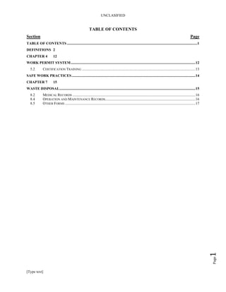 UNCLASIFIED
Page1
TABLE OF CONTENTS
Section Page
TABLE OF CONTENTS ............................................................................................................................................1
DEFINITIONS 2
CHAPTER 4 12
WORK PERMIT SYSTEM......................................................................................................................................12
5.2 CERTIFICATION TRAINING ..........................................................................................................................13
SAFE WORK PRACTICES.....................................................................................................................................14
CHAPTER 7 15
WASTE DISPOSAL..................................................................................................................................................15
8.2 MEDICAL RECORDS ....................................................................................................................................16
8.4 OPERATION AND MAINTENANCE RECORDS.................................................................................................16
8.5 OTHER FORMS ............................................................................................................................................17
[Type text]
 