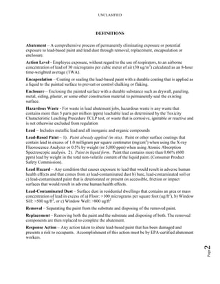 UNCLASIFIED
Page2
DEFINITIONS
Abatement – A comprehensive process of permanently eliminating exposure or potential
exposure to lead-based paint and lead dust through removal, replacement, encapsulation or
enclosure.
Action Level - Employee exposure, without regard to the use of respirators, to an airborne
concentration of lead of 30 micrograms per cubic meter of air (30 ug/m3
) calculated as an 8-hour
time-weighted average (TWA).
Encapsulation – Coating or sealing the lead-based paint with a durable coating that is applied as
a liquid to the painted surface to prevent or control chalking or flaking.
Enclosure – Enclosing the painted surface with a durable substance such as drywall, paneling,
metal, siding, plaster, or some other construction material to permanently seal the existing
surface.
Hazardous Waste - For waste in lead abatement jobs, hazardous waste is any waste that
contains more than 5 parts per million (ppm) leachable lead as determined by the Toxicity
Characteristic Leaching Procedure TCLP test, or waste that is corrosive, ignitable or reactive and
is not otherwise excluded from regulation
Lead – Includes metallic lead and all inorganic and organic compounds
Lead-Based Paint – 1). Paint already applied (in situ). Paint or other surface coatings that
contain lead in excess of 1.0 milligram per square centimeter (mg/cm2
) when using the X-ray
Fluorescence Analyzer or 0.5% by weight (or 5,000 ppm) when using Atomic Absorption
Spectroscopic analysis. 2). Paint in liquid form. Paint that contains more than 0.06% (600
ppm) lead by weight in the total non-volatile content of the liquid paint. (Consumer Product
Safety Commission).
Lead Hazard – Any condition that causes exposure to lead that would result in adverse human
health effects and that comes from a) lead-contaminated dust b) bare, lead-contaminated soil or
c) lead-contaminated paint that is deteriorated or present on accessible, friction or impact
surfaces that would result in adverse human health effects.
Lead-Contaminated Dust – Surface dust in residential dwellings that contains an area or mass
concentration of lead in excess of a) Floor: >100 micrograms per square foot (ug/ft2
), b) Window
Sill: >500 ug/ft2
, or c) Window Well: >800 ug/ft2
Removal – Separating the paint from the substrate and disposing of the removed paint.
Replacement – Removing both the paint and the substrate and disposing of both. The removed
components are then replaced to complete the abatement.
Response Action – Any action taken to abate lead-based paint that has been damaged and
presents a risk to occupants. Accomplishment of this action must be by EPA-certified abatement
workers.
 